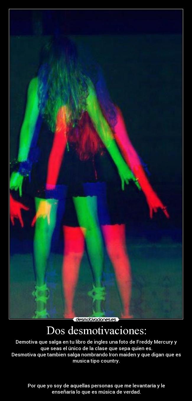 Dos desmotivaciones: - Demotiva que salga en tu libro de ingles una foto de Freddy Mercury y
que seas el único de la clase que sepa quien es.
Desmotiva que tambien salga nombrando Iron maiden y que digan que es
musica tipo country.
Por que yo soy de aquellas personas que me levantaría y le
enseñaría lo que es música de verdad.