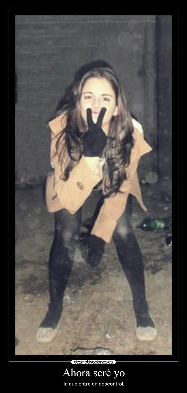 Ahora seré yo - la que entre en descontrol.