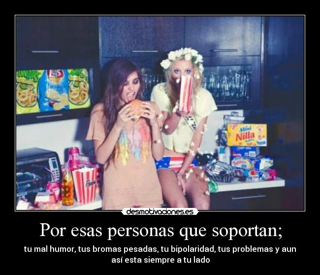 Por esas personas que soportan; - tu mal humor, tus bromas pesadas, tu bipolaridad, tus problemas y aun
así esta siempre a tu lado