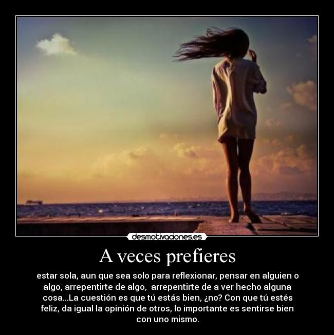 A veces prefieres - estar sola, aun que sea solo para reflexionar, pensar en alguien o
algo, arrepentirte de algo,  arrepentirte de a ver hecho alguna
cosa...La cuestión es que tú estás bien, ¿no? Con que tú estés
feliz, da igual la opinión de otros, lo importante es sentirse bien
con uno mismo.