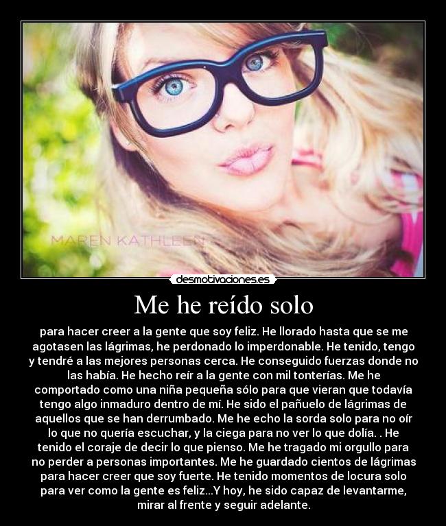 Me he reído solo - para hacer creer a la gente que soy feliz. He llorado hasta que se me
agotasen las lágrimas, he perdonado lo imperdonable. He tenido, tengo
y tendré a las mejores personas cerca. He conseguido fuerzas donde no
las había. He hecho reír a la gente con mil tonterías. Me he
comportado como una niña pequeña sólo para que vieran que todavía
tengo algo inmaduro dentro de mí. He sido el pañuelo de lágrimas de
aquellos que se han derrumbado. Me he echo la sorda solo para no oír
lo que no quería escuchar, y la ciega para no ver lo que dolía. . He
tenido el coraje de decir lo que pienso. Me he tragado mi orgullo para
no perder a personas importantes. Me he guardado cientos de lágrimas
para hacer creer que soy fuerte. He tenido momentos de locura solo
para ver como la gente es feliz...Y hoy, he sido capaz de levantarme,
mirar al frente y seguir adelante.