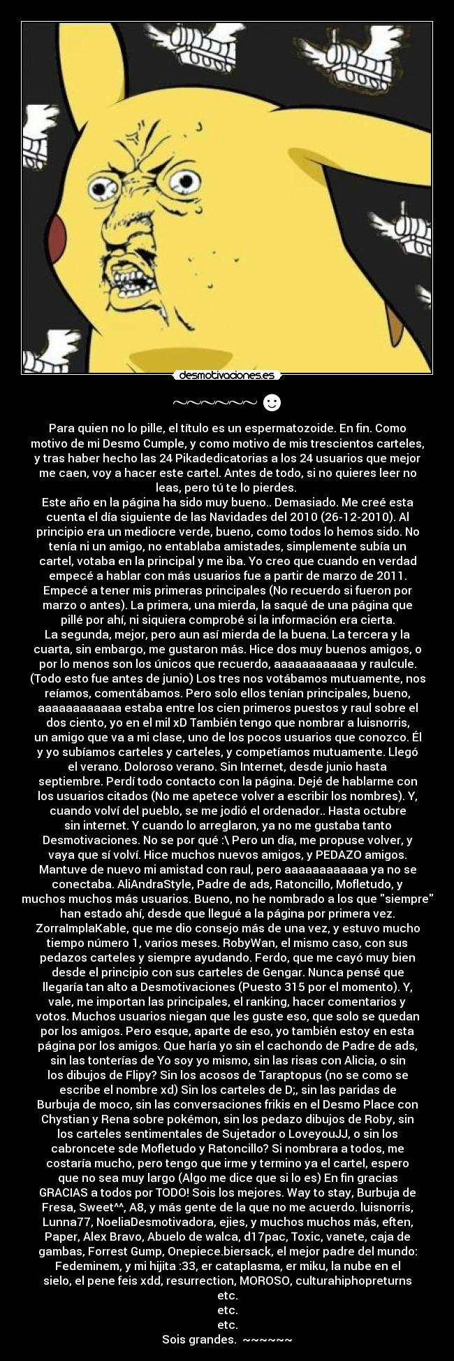 ~~~~~~☻ - Para quien no lo pille, el título es un espermatozoide. En fin. Como
motivo de mi Desmo Cumple, y como motivo de mis trescientos carteles,
y tras haber hecho las 24 Pikadedicatorias a los 24 usuarios que mejor
me caen, voy a hacer este cartel. Antes de todo, si no quieres leer no
leas, pero tú te lo pierdes.
Este año en la página ha sido muy bueno.. Demasiado. Me creé esta
cuenta el día siguiente de las Navidades del 2010 (26-12-2010). Al
principio era un mediocre verde, bueno, como todos lo hemos sido. No
tenía ni un amigo, no entablaba amistades, simplemente subía un
cartel, votaba en la principal y me iba. Yo creo que cuando en verdad
empecé a hablar con más usuarios fue a partir de marzo de 2011.
Empecé a tener mis primeras principales (No recuerdo si fueron por
marzo o antes). La primera, una mierda, la saqué de una página que
pillé por ahí, ni siquiera comprobé si la información era cierta.
La segunda, mejor, pero aun así mierda de la buena. La tercera y la
cuarta, sin embargo, me gustaron más. Hice dos muy buenos amigos, o
por lo menos son los únicos que recuerdo, aaaaaaaaaaaa y raulcule.
(Todo esto fue antes de junio) Los tres nos votábamos mutuamente, nos
reíamos, comentábamos. Pero solo ellos tenían principales, bueno,
aaaaaaaaaaaa estaba entre los cien primeros puestos y raul sobre el
dos ciento, yo en el mil xD También tengo que nombrar a luisnorris,
un amigo que va a mi clase, uno de los pocos usuarios que conozco. Él
y yo subíamos carteles y carteles, y competíamos mutuamente. Llegó
el verano. Doloroso verano. Sin Internet, desde junio hasta
septiembre. Perdí todo contacto con la página. Dejé de hablarme con
los usuarios citados (No me apetece volver a escribir los nombres). Y,
cuando volví del pueblo, se me jodió el ordenador.. Hasta octubre
sin internet. Y cuando lo arreglaron, ya no me gustaba tanto
Desmotivaciones. No se por qué :\ Pero un día, me propuse volver, y
vaya que sí volví. Hice muchos nuevos amigos, y PEDAZO amigos.
Mantuve de nuevo mi amistad con raul, pero aaaaaaaaaaaa ya no se
conectaba. AliAndraStyle, Padre de ads, Ratoncillo, Mofletudo, y
muchos muchos más usuarios. Bueno, no he nombrado a los que siempre
han estado ahí, desde que llegué a la página por primera vez.
ZorraImplaKable, que me dio consejo más de una vez, y estuvo mucho
tiempo número 1, varios meses. RobyWan, el mismo caso, con sus
pedazos carteles y siempre ayudando. Ferdo, que me cayó muy bien
desde el principio con sus carteles de Gengar. Nunca pensé que
llegaría tan alto a Desmotivaciones (Puesto 315 por el momento). Y,
vale, me importan las principales, el ranking, hacer comentarios y
votos. Muchos usuarios niegan que les guste eso, que solo se quedan
por los amigos. Pero esque, aparte de eso, yo también estoy en esta
página por los amigos. Que haría yo sin el cachondo de Padre de ads,
sin las tonterías de Yo soy yo mismo, sin las risas con Alicia, o sin
los dibujos de Flipy? Sin los acosos de Taraptopus (no se como se
escribe el nombre xd) Sin los carteles de D;, sin las paridas de
Burbuja de moco, sin las conversaciones frikis en el Desmo Place con
Chystian y Rena sobre pokémon, sin los pedazo dibujos de Roby, sin
los carteles sentimentales de Sujetador o LoveyouJJ, o sin los
cabroncete sde Mofletudo y Ratoncillo? Si nombrara a todos, me
costaría mucho, pero tengo que irme y termino ya el cartel, espero
que no sea muy largo (Algo me dice que si lo es) En fin gracias
GRACIAS a todos por TODO! Sois los mejores. Way to stay, Burbuja de
Fresa, Sweet^^, A8, y más gente de la que no me acuerdo. luisnorris,
Lunna77, NoeliaDesmotivadora, ejies, y muchos muchos más, eften,
Paper, Alex Bravo, Abuelo de walca, d17pac, Toxic, vanete, caja de
gambas, Forrest Gump, Onepiece.biersack, el mejor padre del mundo:
Fedeminem, y mi hijita :33, er cataplasma, er miku, la nube en el
sielo, el pene feis xdd, resurrection, MOROSO, culturahiphopreturns
etc.
etc.
etc.
Sois grandes. ~~~~~~☻