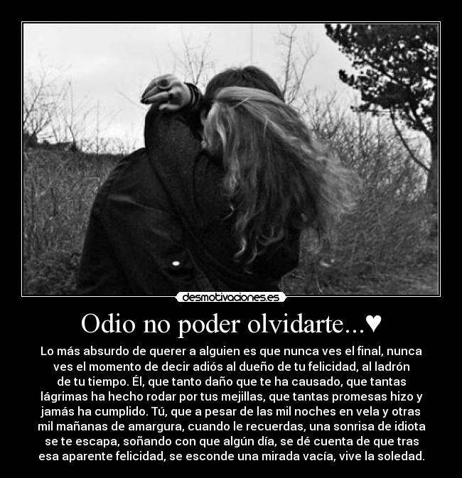 Odio no poder olvidarte...♥ - Lo más absurdo de querer a alguien es que nunca ves el final, nunca
ves el momento de decir adiós al dueño de tu felicidad, al ladrón
de tu tiempo. Él, que tanto daño que te ha causado, que tantas
lágrimas ha hecho rodar por tus mejillas, que tantas promesas hizo y
jamás ha cumplido. Tú, que a pesar de las mil noches en vela y otras
mil mañanas de amargura, cuando le recuerdas, una sonrisa de idiota
se te escapa, soñando con que algún día, se dé cuenta de que tras
esa aparente felicidad, se esconde una mirada vacía, vive la soledad.