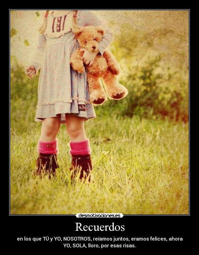 Recuerdos - en los que TÚ y YO, NOSOTROS, reíamos juntos, eramos felices, ahora
YO, SOLA, lloro, por esas risas.