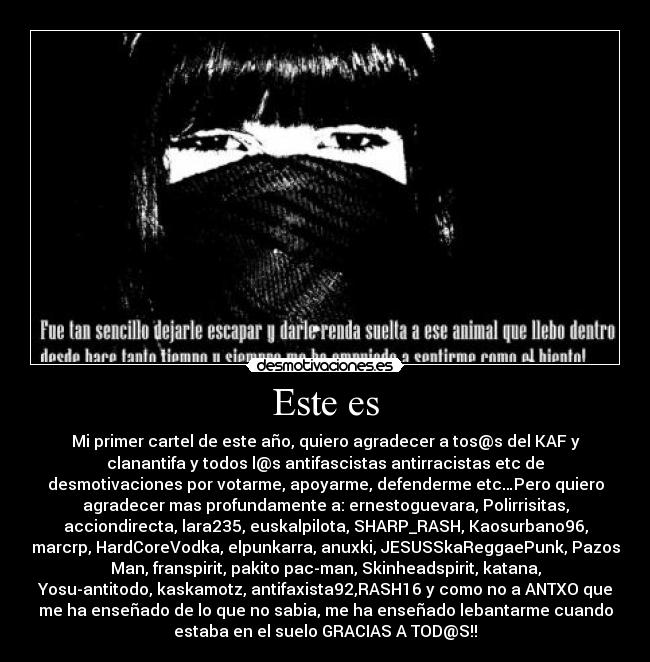 Este es - Mi primer cartel de este año, quiero agradecer a tos@s del KAF y
clanantifa y todos l@s antifascistas antirracistas etc de
desmotivaciones por votarme, apoyarme, defenderme etc…Pero quiero
agradecer mas profundamente a: ernestoguevara, Polirrisitas,
acciondirecta, lara235, euskalpilota, SHARP_RASH, Kaosurbano96,
marcrp, HardCoreVodka, elpunkarra, anuxki, JESUSSkaReggaePunk, Pazos
Man, franspirit, pakito pac-man, Skinheadspirit, katana,
Yosu-antitodo, kaskamotz, antifaxista92,RASH16 y como no a ANTXO que
me ha enseñado de lo que no sabia, me ha enseñado lebantarme cuando
estaba en el suelo GRACIAS A TOD@S!!