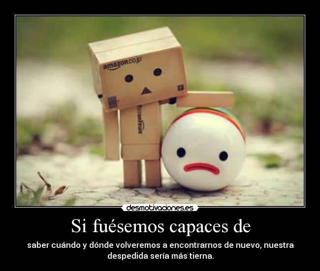 Si fuésemos capaces de - saber cuándo y dónde volveremos a encontrarnos de nuevo, nuestra
despedida sería más tierna.