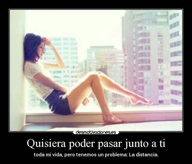 Quisiera poder pasar junto a ti - toda mi vida, pero tenemos un problema: La distancia.