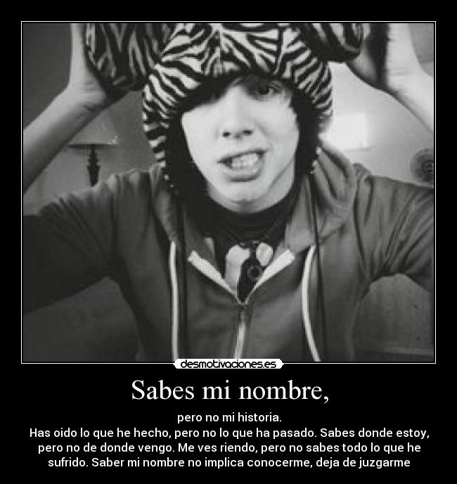 Sabes mi nombre, - pero no mi historia.
Has oido lo que he hecho, pero no lo que ha pasado. Sabes donde estoy,
pero no de donde vengo. Me ves riendo, pero no sabes todo lo que he
sufrido. Saber mi nombre no implica conocerme, deja de juzgarme