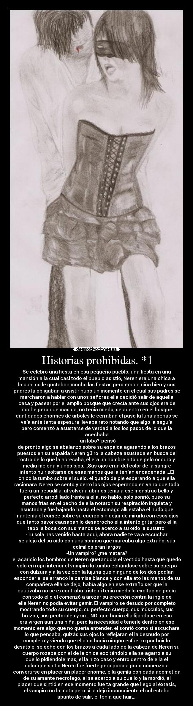 Historias prohibidas. *1 - Se celebro una fiesta en esa pequeño pueblo, una fiesta en una
mansión a la cual casi todo el pueblo asistió, Neren era una chica a
la cual no le gustaban mucho las fiestas pero era un niña bien y sus
padres la obligaban a asistir hubo un momento en el cual sus padres se
marcharon a hablar con unos señores ella decidió salir de aquella
casa y pasear por el amplio bosque que crecía ante sus ojos era de
noche pero que mas da, no tenia miedo, se adentro en el bosque
cantidades enormes de arboles le cerraban el paso la luna apenas se
veía ante tanta espesura llevaba rato notando que algo la seguía
pero comenzó a asustarse de verdad a los los pasos de lo que la
acechaba
-un lobo?-pensó
de pronto algo se abalanzo sobre su espalda agarandola los brazos
puestos en su espalda Neren güiro la cabeza asustada en busca del
rostro de lo que la apresaba, el era un hombre alto de pelo oscuro y
media melena y unos ojos....Sus ojos eran del color de la sangre
intento huir soltarse de esas manos que la tenían encadenada....El
chico la tumbo sobre el suelo, el quedo de pie esperando a que ella
racionara. Neren se sentó y cerro los ojos esperando en vano que todo
fuera un pesadilla, al volver a abrirlos tenia a ese monstruo bello y
perfecto arrodillado frente a ella, no hablo, solo sonrió, puso su
manos frías en el pecho de ella notaron su respiración inquieta y
asustada y fue bajando hasta el estomago allí estaba el nudo que
mantenía el corsee sobre su cuerpo sin dejar de mirarla con esos ojos
que tanto pavor causaban lo desabrocho ella intento gritar pero el la
tapo la boca con sus manos se acerco a su oído la susurro:
-Tu sola has venido hasta aquí, ahora nadie te va a escuchar
se alejo del su oído con una sonrisa que marcaba algo extraño, sus
colmillos eran largos
-Un vampiro? ¿me matara?
el acaricio los hombros de Neren quetandola el vestido hasta que quedo
solo en ropa interior el vampiro la tumbo echándose sobre su cuerpo
con dulzura y a la vez con la lujuria que ninguno de los dos podían
esconder el se arranco la camisa blanca y con ella ato las manos de su
compañera ella se dejo, había algo en ese extraño ser que la
cautivaba no se excontraba triste ni tenia miedo lo excitación podía
con todo ello el comenzó a arozar su erección contra la ingle de
ella Neren no podía evitar gemir. El vampiro se desudo por completo
mostrando todo su cuerpo, su perfecto cuerpo, sus músculos, sus
brazos, sus pectorales y su....NO! que hacia ella fijándose en eso
era virgen aun una niña, pero la necesidad e tenerle dentro en ese
momento era algo que no quería entender, el sonrió como si escuchara
lo que pensaba, quizás sus ojos lo reflejaran el la desnudo por
completo y viendo que ella no hacia ningún esfuerzo por huir la
desato el se echo con los brazos a cada lado de la cabeza de Neren su
cuerpo rozaba con el de la chica excitándolo ella se agarro a su
cuello pidiéndole mas, el la hizo caso y entro dentro de ella el
dolor que sintió Neren fue fuerte pero poco a poco comenzó a
convertirse en placer un placer enorme, ella gemía con cada acometida
de su amante necrofago, el se acerco a su cuello y la mordió, el
placer que sintió en ese momento fue ta grande que llego al éxtasis,
el vampiro no la mato pero si la dejo inconsciente el sol estaba
apunto de salir, el tenia que huir....