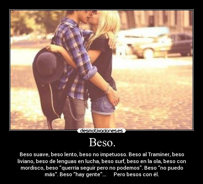 Beso. - Beso suave, beso lento, beso no impetuoso. Beso al Traminer, beso
liviano, beso de lenguas en lucha, beso surf, beso en la ola, beso con
mordisco, beso querría seguir pero no podemos. Beso no puedo
más. Beso hay gente...      Pero besos con él.