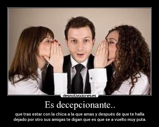 Es decepcionante.. - que tras estar con la chica a la que amas y después de que te halla
dejado por otro sus amigas te digan que es que se a vuelto muy puta.
