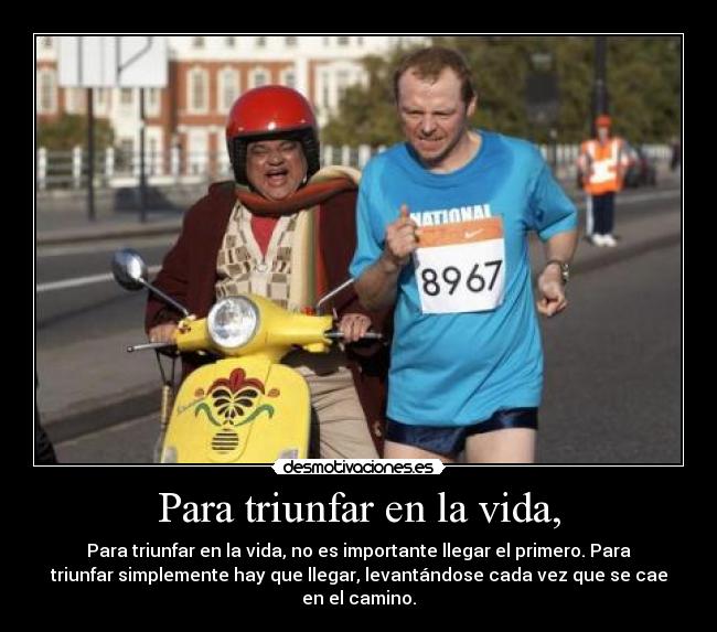Para triunfar en la vida, - Para triunfar en la vida, no es importante llegar el primero. Para
triunfar simplemente hay que llegar, levantándose cada vez que se cae
en el camino.