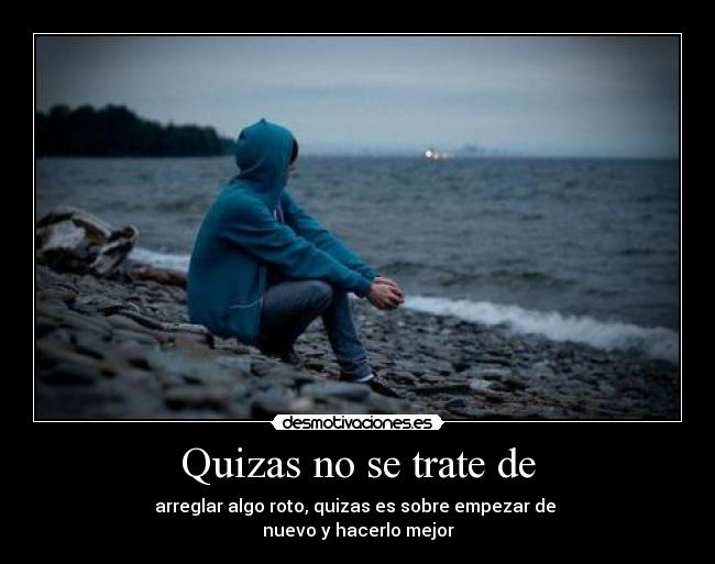 Quizas no se trate de - arreglar algo roto, quizas es sobre empezar de
nuevo y hacerlo mejor