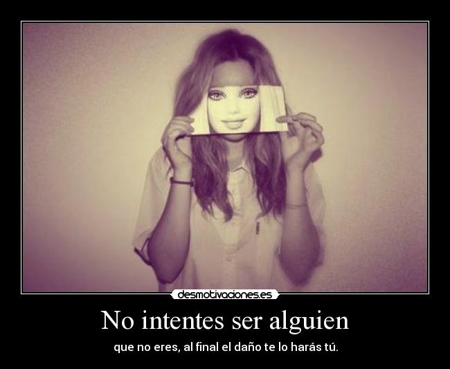 No intentes ser alguien - que no eres, al final el daño te lo harás tú.