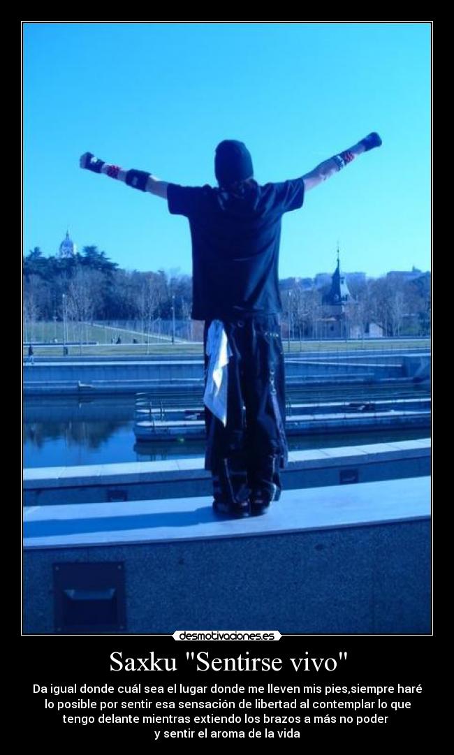 Saxku Sentirse vivo - Da igual donde cuál sea el lugar donde me lleven mis pies,siempre haré
lo posible por sentir esa sensación de libertad al contemplar lo que
tengo delante mientras extiendo los brazos a más no poder
y sentir el aroma de la vida