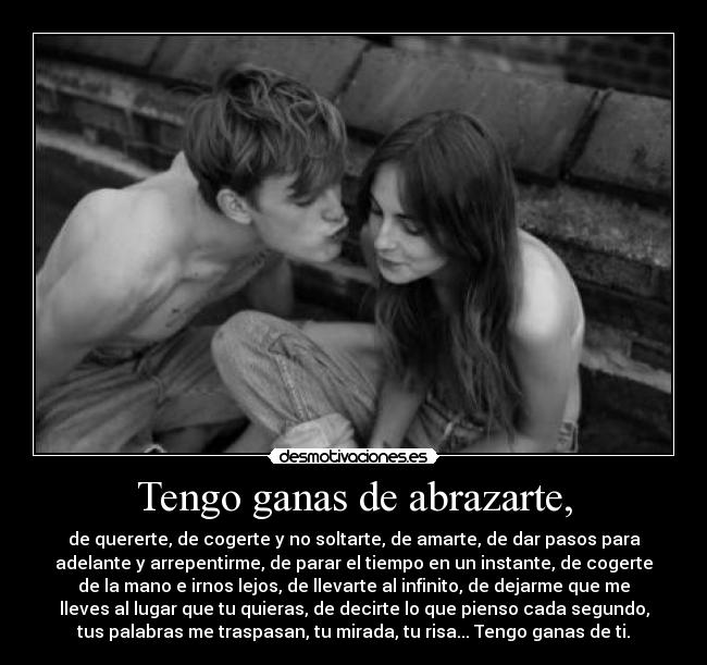 Tengo ganas de abrazarte, - de quererte, de cogerte y no soltarte, de amarte, de dar pasos para
adelante y arrepentirme, de parar el tiempo en un instante, de cogerte
de la mano e irnos lejos, de llevarte al infinito, de dejarme que me
lleves al lugar que tu quieras, de decirte lo que pienso cada segundo,
tus palabras me traspasan, tu mirada, tu risa... Tengo ganas de ti.
