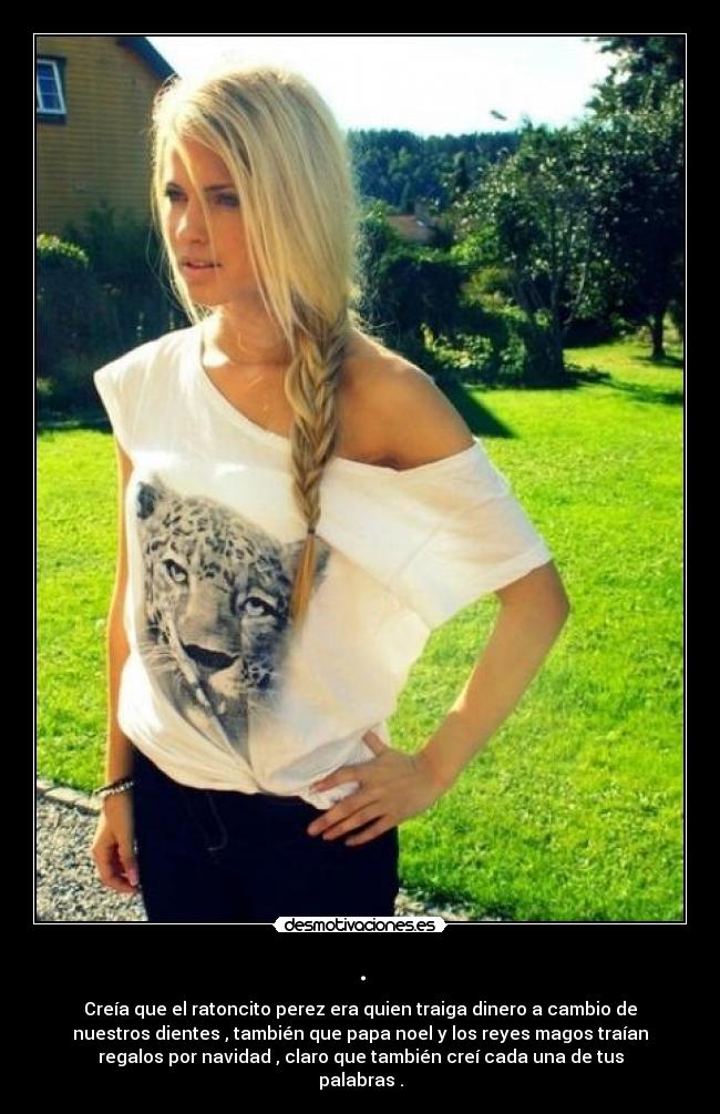 . - Creía que el ratoncito perez era quien traiga dinero a cambio de
nuestros dientes , también que papa noel y los reyes magos traían
regalos por navidad , claro que también creí cada una de tus
palabras .
