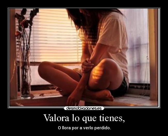 Valora lo que tienes, - O llora por a verlo perdido.