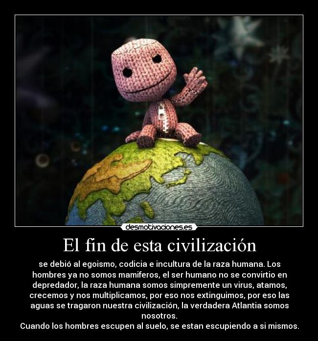 El fin de esta civilización - se debió al egoismo, codicia e incultura de la raza humana. Los
hombres ya no somos mamiferos, el ser humano no se convirtio en
depredador, la raza humana somos simpremente un virus, atamos,
crecemos y nos multiplicamos, por eso nos extinguimos, por eso las
aguas se tragaron nuestra civilización, la verdadera Atlantia somos
nosotros.
Cuando los hombres escupen al suelo, se estan escupiendo a si mismos.