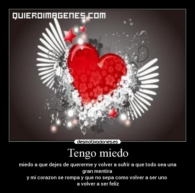 Tengo miedo - miedo a que dejes de quererme y volver a sufrir a que todo sea una gran mentira
y mi corazon se rompa y que no sepa como volver a ser uno
a volver a ser feliz