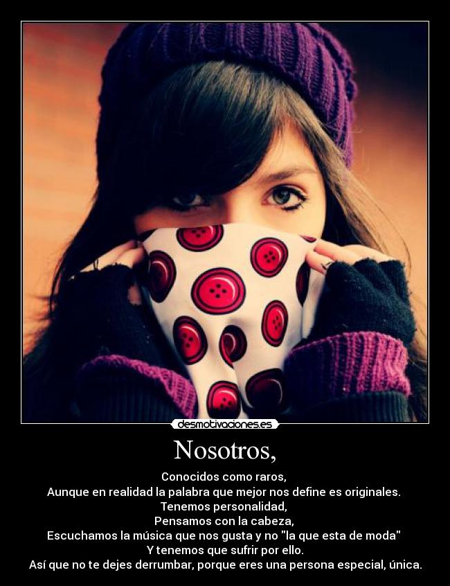 Nosotros, - Conocidos como raros,
Aunque en realidad la palabra que mejor nos define es originales.
Tenemos personalidad,
Pensamos con la cabeza,
Escuchamos la música que nos gusta y no la que esta de moda
Y tenemos que sufrir por ello.
Así que no te dejes derrumbar, porque eres una persona especial, única.