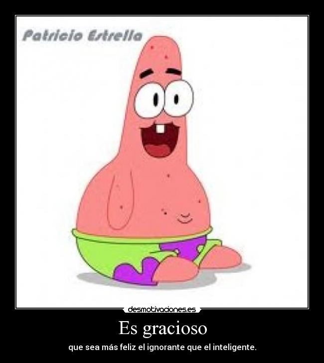 Es gracioso - que sea más feliz el ignorante que el inteligente.