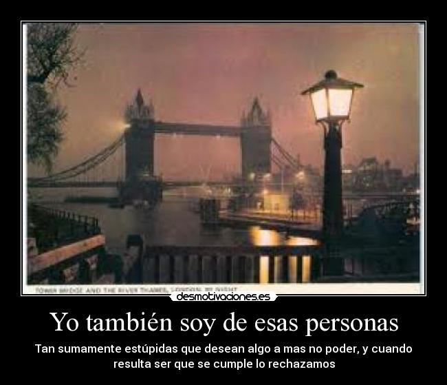 Yo también soy de esas personas - Tan sumamente estúpidas que desean algo a mas no poder, y cuando
resulta ser que se cumple lo rechazamos