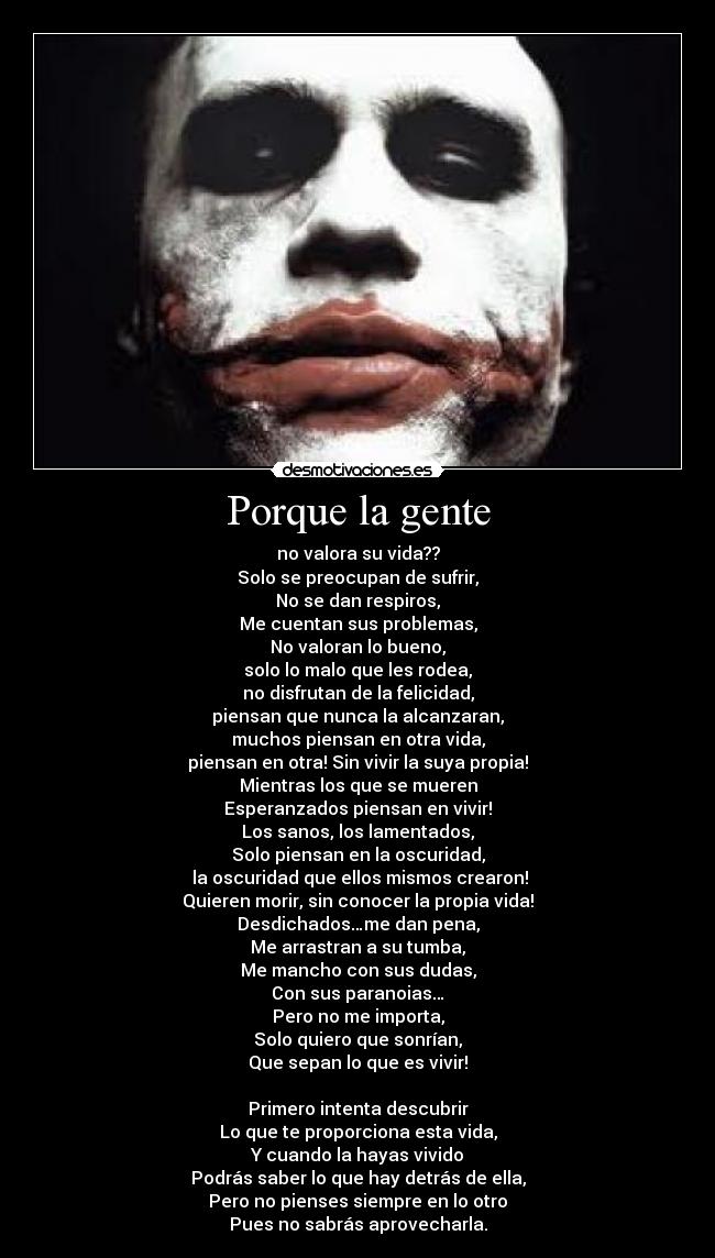 Porque la gente - no valora su vida??
Solo se preocupan de sufrir,
No se dan respiros,
Me cuentan sus problemas,
No valoran lo bueno,
solo lo malo que les rodea,
no disfrutan de la felicidad,
piensan que nunca la alcanzaran,
muchos piensan en otra vida,
piensan en otra! Sin vivir la suya propia!
Mientras los que se mueren
Esperanzados piensan en vivir!
Los sanos, los lamentados,
Solo piensan en la oscuridad,
la oscuridad que ellos mismos crearon!
Quieren morir, sin conocer la propia vida!
Desdichados…me dan pena,
Me arrastran a su tumba,
Me mancho con sus dudas,
Con sus paranoias…
Pero no me importa,
Solo quiero que sonrían,
Que sepan lo que es vivir!
Primero intenta descubrir
Lo que te proporciona esta vida,
Y cuando la hayas vivido
Podrás saber lo que hay detrás de ella,
Pero no pienses siempre en lo otro
Pues no sabrás aprovecharla.