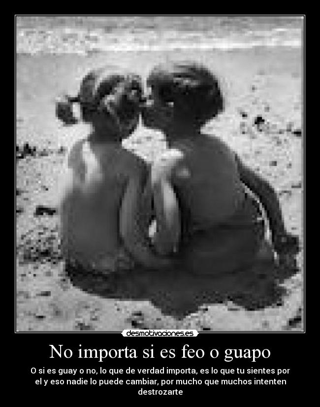 No importa si es feo o guapo - O si es guay o no, lo que de verdad importa, es lo que tu sientes por
el y eso nadie lo puede cambiar, por mucho que muchos intenten
destrozarte