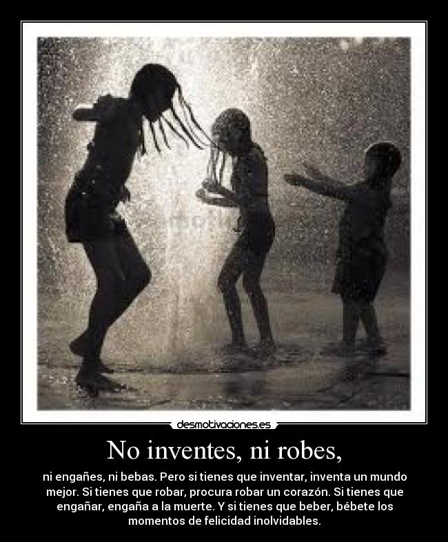 No inventes, ni robes, - ni engañes, ni bebas. Pero si tienes que inventar, inventa un mundo
mejor. Si tienes que robar, procura robar un corazón. Si tienes que
engañar, engaña a la muerte. Y si tienes que beber, bébete los
momentos de felicidad inolvidables.