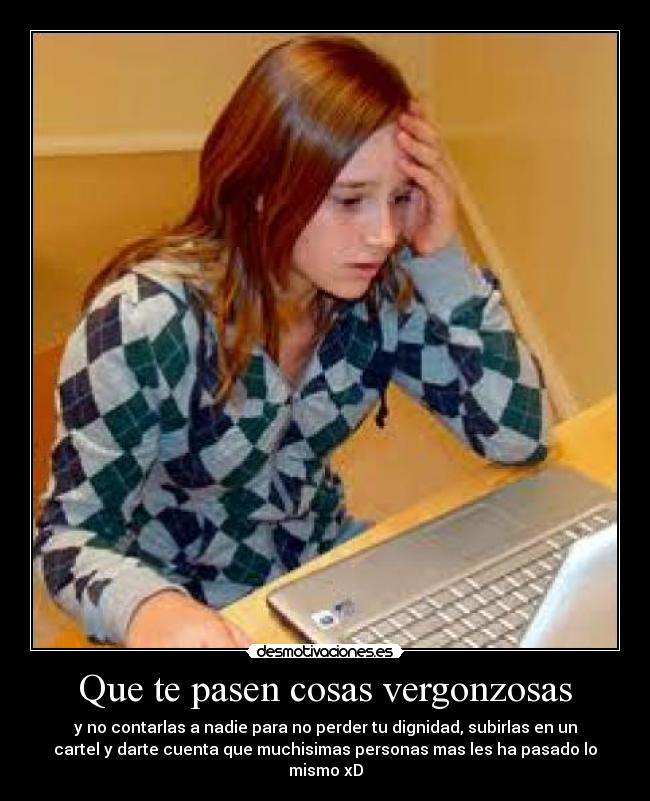 Que te pasen cosas vergonzosas - y no contarlas a nadie para no perder tu dignidad, subirlas en un
cartel y darte cuenta que muchisimas personas mas les ha pasado lo
mismo xD