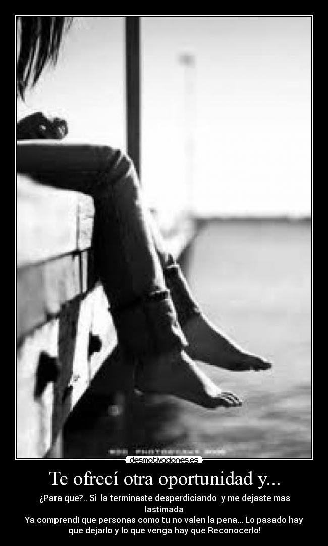 Te ofrecí otra oportunidad y... - ¿Para que?.. Si la terminaste desperdiciando y me dejaste mas
lastimada
Ya comprendí que personas como tu no valen la pena... Lo pasado hay
que dejarlo y lo que venga hay que Reconocerlo!