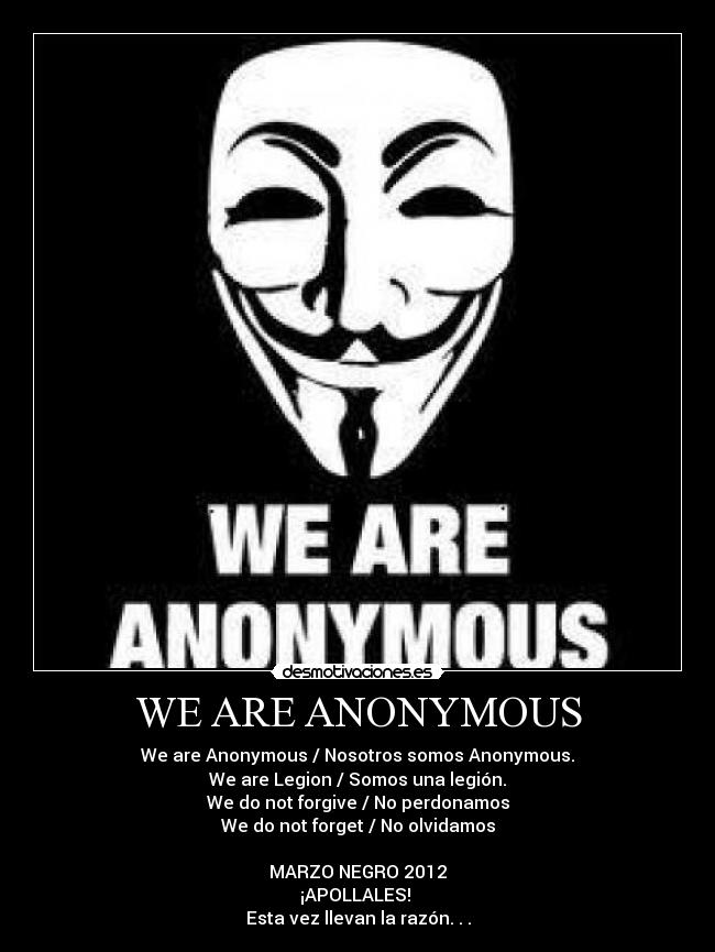 WE ARE ANONYMOUS - We are Anonymous / Nosotros somos Anonymous.
We are Legion / Somos una legión.
We do not forgive / No perdonamos
We do not forget / No olvidamos

MARZO NEGRO 2012
¡APOLLALES! 
Esta vez llevan la razón. . .