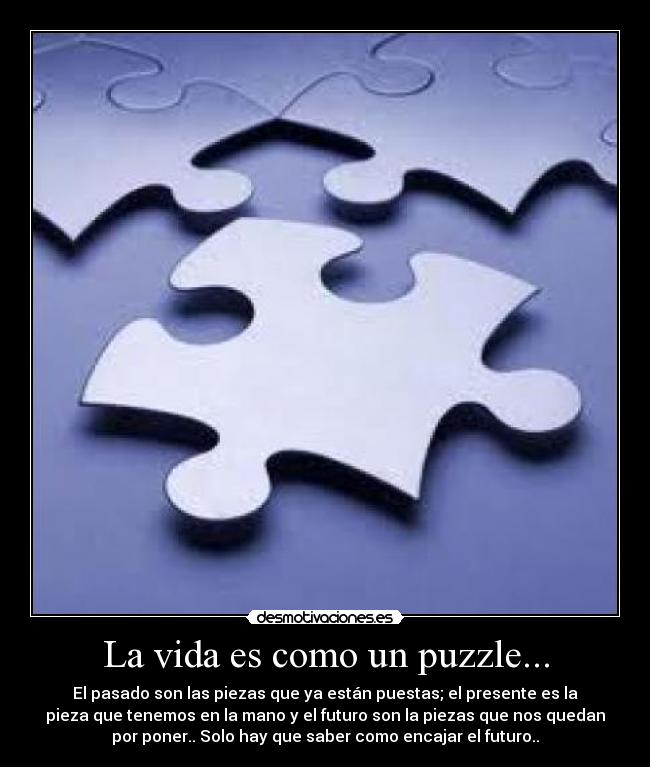 La vida es como un puzzle... - El pasado son las piezas que ya están puestas; el presente es la
pieza que tenemos en la mano y el futuro son la piezas que nos quedan
por poner.. Solo hay que saber como encajar el futuro..