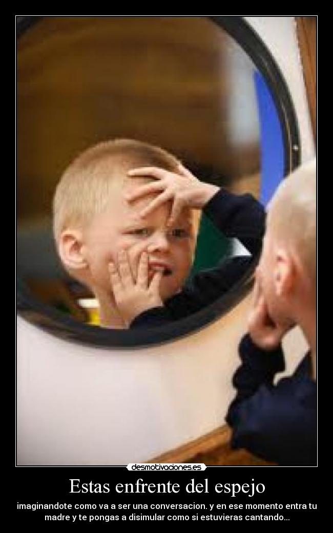 Estas enfrente del espejo - imaginandote como va a ser una conversacion. y en ese momento entra tu
madre y te pongas a disimular como si estuvieras cantando...