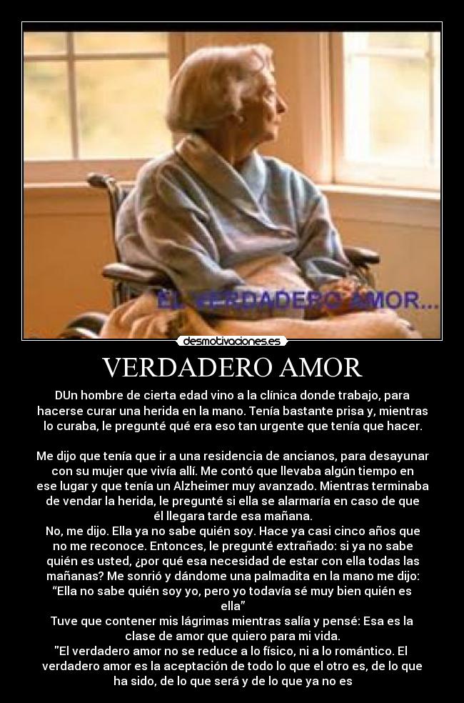 VERDADERO AMOR - DUn hombre de cierta edad vino a la clínica donde trabajo, para
hacerse curar una herida en la mano. Tenía bastante prisa y, mientras
lo curaba, le pregunté qué era eso tan urgente que tenía que hacer.

Me dijo que tenía que ir a una residencia de ancianos, para desayunar
con su mujer que vivía allí. Me contó que llevaba algún tiempo en
ese lugar y que tenía un Alzheimer muy avanzado. Mientras terminaba
de vendar la herida, le pregunté si ella se alarmaría en caso de que
él llegara tarde esa mañana.
No, me dijo. Ella ya no sabe quién soy. Hace ya casi cinco años que
no me reconoce. Entonces, le pregunté extrañado: si ya no sabe
quién es usted, ¿por qué esa necesidad de estar con ella todas las
mañanas? Me sonrió y dándome una palmadita en la mano me dijo:
“Ella no sabe quién soy yo, pero yo todavía sé muy bien quién es
ella”
Tuve que contener mis lágrimas mientras salía y pensé: Esa es la
clase de amor que quiero para mi vida.
El verdadero amor no se reduce a lo físico, ni a lo romántico. El 
verdadero amor es la aceptación de todo lo que el otro es, de lo que
ha sido, de lo que será y de lo que ya no es