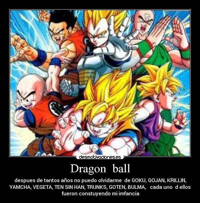 Dragon  ball - despues de tantos años no puedo olvidarme  de GOKU, GOJAN, KRILLIN,
YAMCHA, VEGETA, TEN SIN HAN, TRUNKS, GOTEN, BULMA,   cada uno  d ellos
 fueron constuyendo mi imfancia