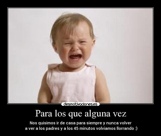 Para los que alguna vez - Nos quisimos ir de casa para siempre y nunca volver
a ver a los padres y a los 45 minutos volviamos llorrando :)