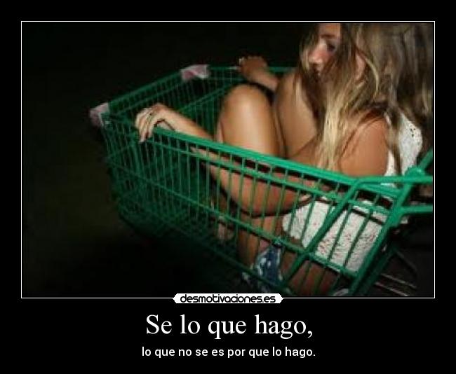 Se lo que hago, - lo que no se es por que lo hago.