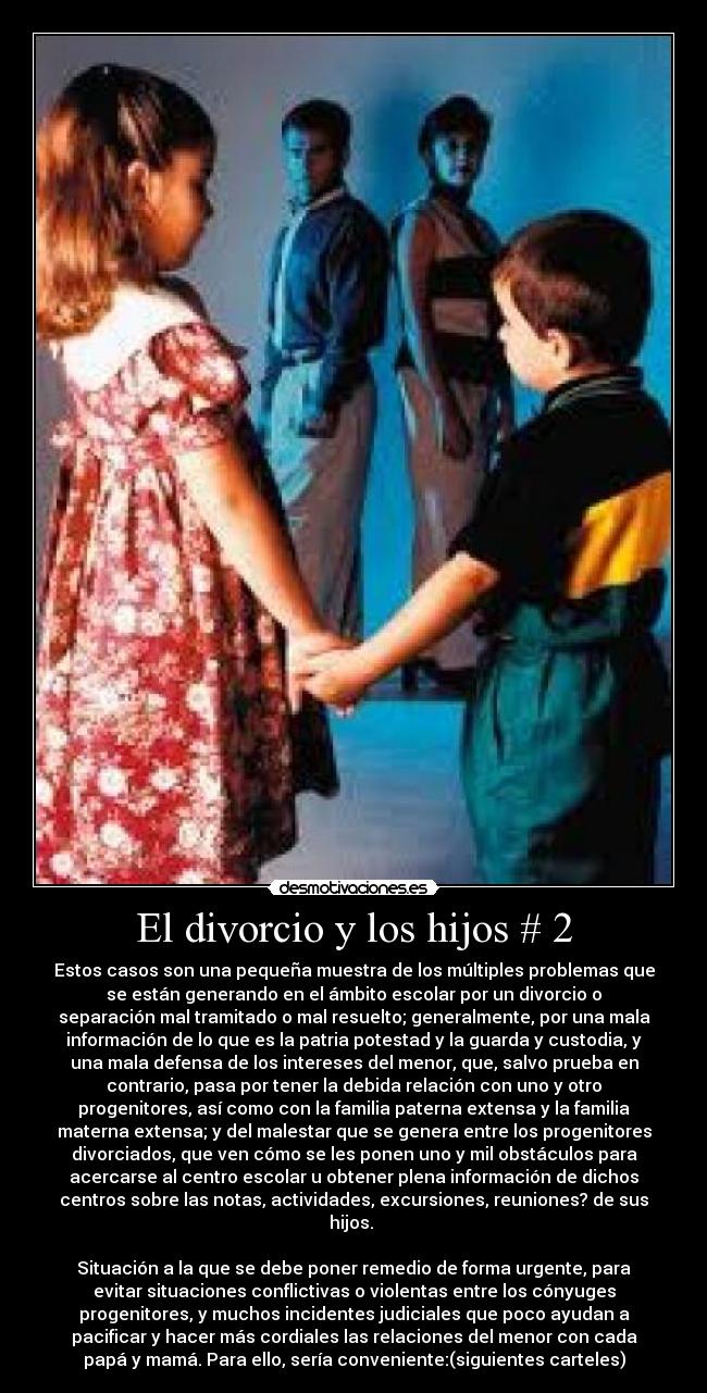 El divorcio y los hijos # 2 - Estos casos son una pequeña muestra de los múltiples problemas que
se están generando en el ámbito escolar por un divorcio o
separación mal tramitado o mal resuelto; generalmente, por una mala
información de lo que es la patria potestad y la guarda y custodia, y
una mala defensa de los intereses del menor, que, salvo prueba en
contrario, pasa por tener la debida relación con uno y otro
progenitores, así como con la familia paterna extensa y la familia
materna extensa; y del malestar que se genera entre los progenitores
divorciados, que ven cómo se les ponen uno y mil obstáculos para
acercarse al centro escolar u obtener plena información de dichos
centros sobre las notas, actividades, excursiones, reuniones? de sus
hijos.
Situación a la que se debe poner remedio de forma urgente, para
evitar situaciones conflictivas o violentas entre los cónyuges
progenitores, y muchos incidentes judiciales que poco ayudan a
pacificar y hacer más cordiales las relaciones del menor con cada
papá y mamá. Para ello, sería conveniente:(siguientes carteles)