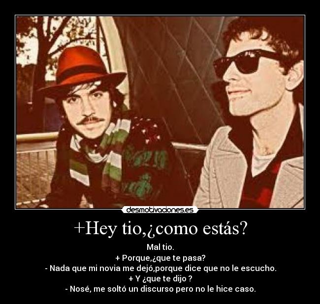 +Hey tio,¿como estás? - Mal tio.
+ Porque,¿que te pasa?
- Nada que mi novia me dejó,porque dice que no le escucho.
+ Y ¿que te dijo ?
- Nosé, me soltó un discurso pero no le hice caso.