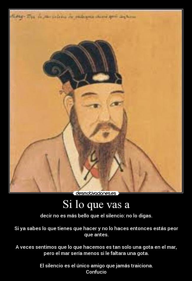 Si lo que vas a - decir no es más bello que el silencio: no lo digas.

Si ya sabes lo que tienes que hacer y no lo haces entonces estás peor
que antes.

A veces sentimos que lo que hacemos es tan solo una gota en el mar,
pero el mar sería menos si le faltara una gota.

El silencio es el único amigo que jamás traiciona.
Confucio