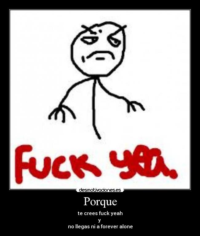 Porque - te crees fuck yeah
y
no llegas ni a forever alone