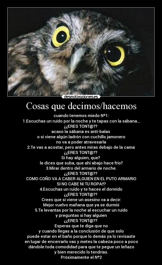 Cosas que decimos/hacemos - cuando tenemos miedo Nº1:
1.Escuchas un ruido por la noche y te tapas con la sábana...
¿¿ERES TONT@??
acaso la sábana es anti-balas
o si viene algún ladrón con cuchillo jamonero
no va a poder atravesarla
2.Te vas a acostar, pero antes miras debajo de la cama
¿¿ERES TONT@??
Si hay alguien, que?
le dices que suba, que ahí abajo hace frío?
3.Mirar dentro del armario de noche.
¿¿ERES TONT@??
COMO COÑO VA A CABER ALGUIEN EN EL PUTO ARMARIO
SI NO CABE NI TU ROPA!!?
4.Escuchas un ruido y te haces el dormido
¿¿ERES TONT@??
Crees que si viene un asesino va a decir:
Mejor vuelvo mañana que ya se durmió
5.Te levantas por la noche al escuchar un ruido
y preguntas si hay alguien
¿¿ERES TONT@??
Esperas que te diga que no
y cuando llegas a la conclusión de que solo
puede estar en el baño porque lo demás ya lo revisaste
en lugar de encerrarlo vas y metes la cabeza poco a poco
dándole toda comodidad para que te pegue un leñazo
y bien merecido lo tendrías.
Próximamente el Nº2