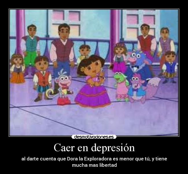 Caer en depresión - al darte cuenta que Dora la Exploradora es menor que tú, y tiene mucha mas libertad