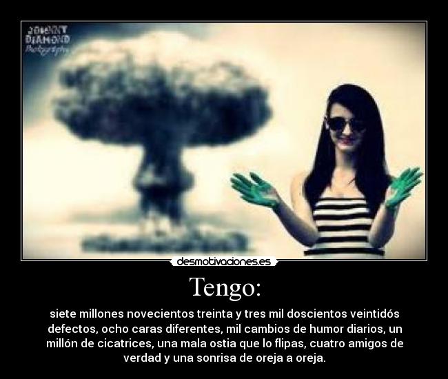 Tengo: - siete millones novecientos treinta y tres mil doscientos veintidós
defectos, ocho caras diferentes, mil cambios de humor diarios, un
millón de cicatrices, una mala ostia que lo flipas, cuatro amigos de
verdad y una sonrisa de oreja a oreja.