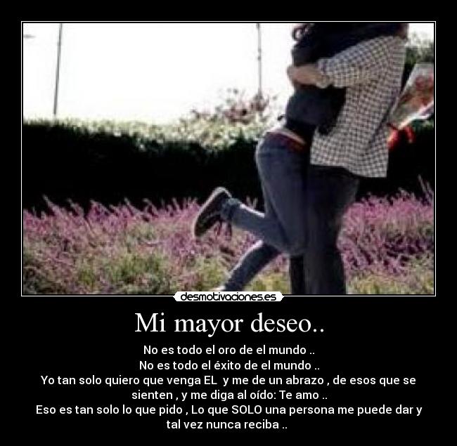Mi mayor deseo.. - No es todo el oro de el mundo ..
No es todo el éxito de el mundo ..
Yo tan solo quiero que venga EL♥ y me de un abrazo , de esos que se
sienten , y me diga al oído: Te amo ..
Eso es tan solo lo que pido , Lo que SOLO una persona me puede dar y
tal vez nunca reciba .. ♥