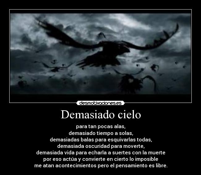 Demasiado cielo - para tan pocas alas,
demasiado tiempo a solas,
demasiadas balas para esquivarlas todas,
demasiada oscuridad para moverte,
demasiada vida para echarla a suertes con la muerte
por eso actúa y convierte en cierto lo imposible
me atan acontecimientos pero el pensamiento es libre.