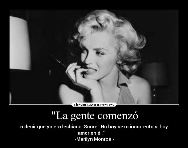 La gente comenzó - a decir que yo era lesbiana. Sonreí. No hay sexo incorrecto si hay amor en él.     
-Marilyn Monroe.-