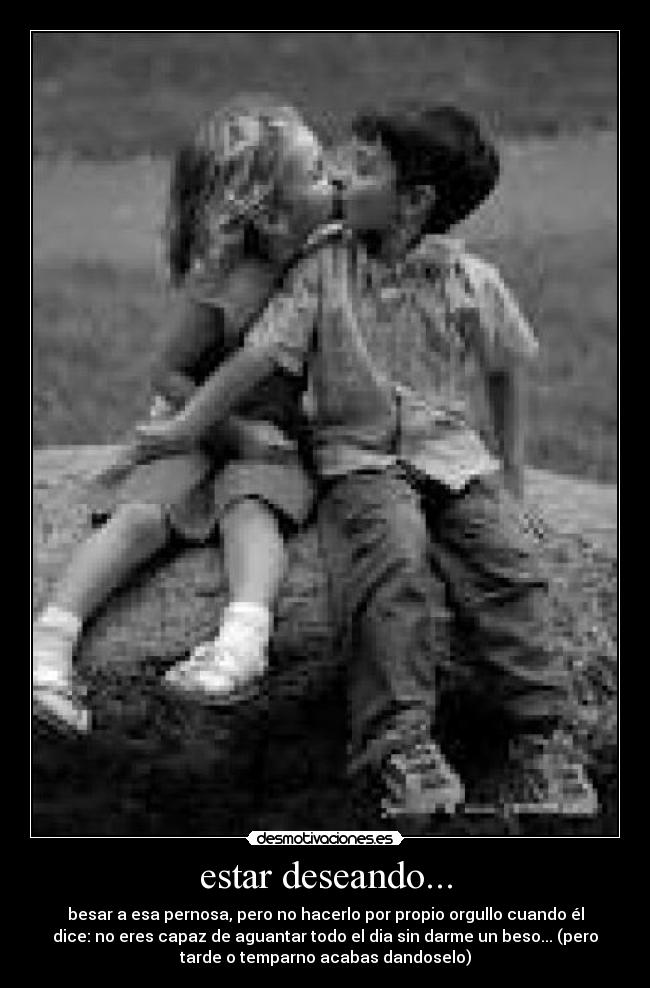 estar deseando... - besar a esa pernosa, pero no hacerlo por propio orgullo cuando él
dice: no eres capaz de aguantar todo el dia sin darme un beso... (pero
tarde o temparno acabas dandoselo)